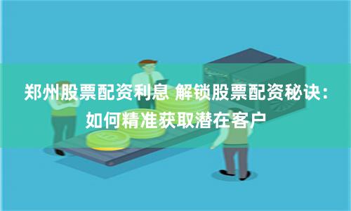 郑州股票配资利息 解锁股票配资秘诀：如何精准获取潜在客户