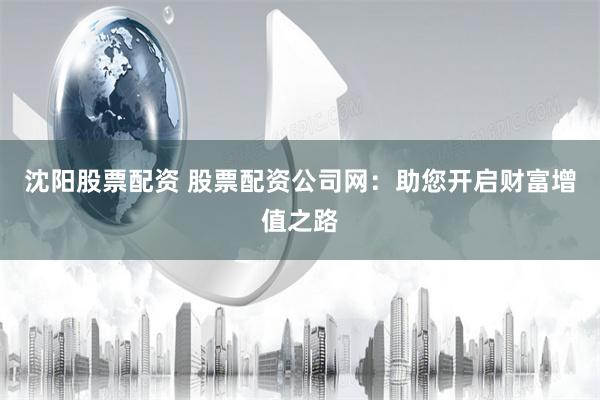 沈阳股票配资 股票配资公司网：助您开启财富增值之路