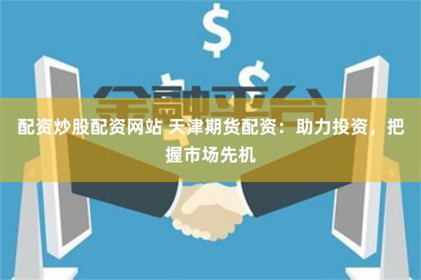 配资炒股配资网站 天津期货配资：助力投资，把握市场先机