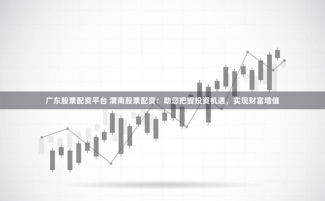 广东股票配资平台 渭南股票配资：助您把握投资机遇，实现财富增值