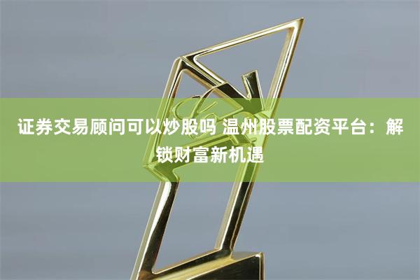 证券交易顾问可以炒股吗 温州股票配资平台：解锁财富新机遇