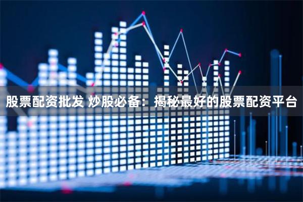 股票配资批发 炒股必备：揭秘最好的股票配资平台