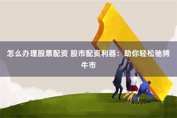 怎么办理股票配资 股市配资利器：助你轻松驰骋牛市